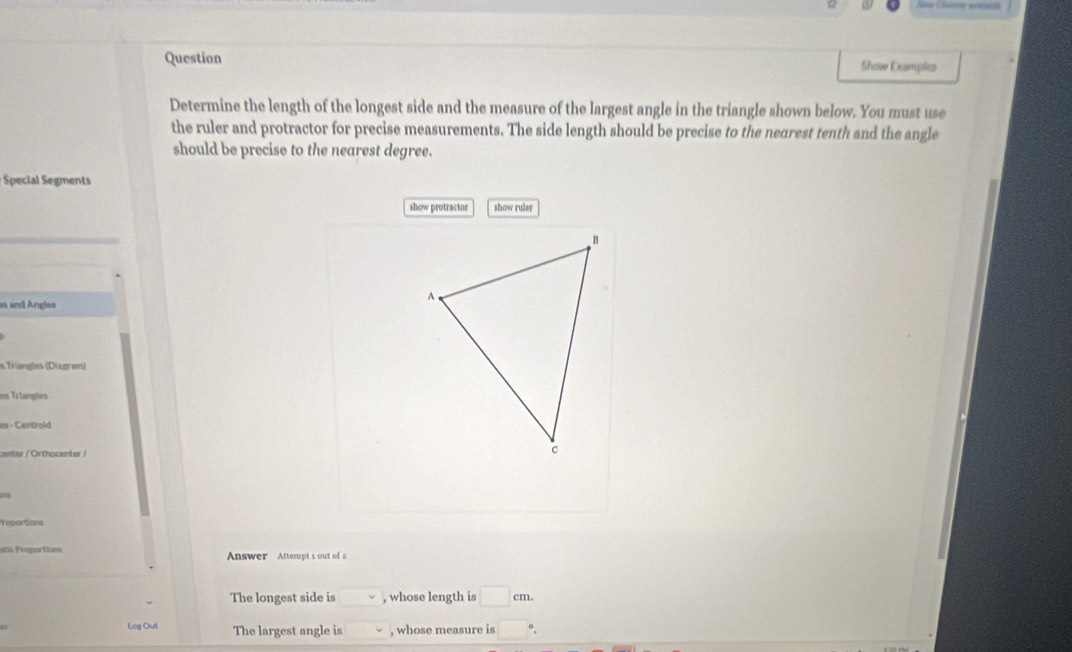 Question Show Examples 
Determine the length of the longest side and the measure of the largest angle in the triangle shown below. You must use 
the ruler and protractor for precise measurements. The side length should be precise to the nearest tenth and the angle 
should be precise to the nearest degree. 
Special egment 
show protractor show ruler 
e and Angles 
Trüsneles (Diagem) 
es Trlangles 
es - Centrold 
centar / Orthocenter / 
roportions 
Answer Attempt 1 out of a 
The longest side is □ , whose length is □ cm. 
Log Out The largest angle is . , whose measure is □°