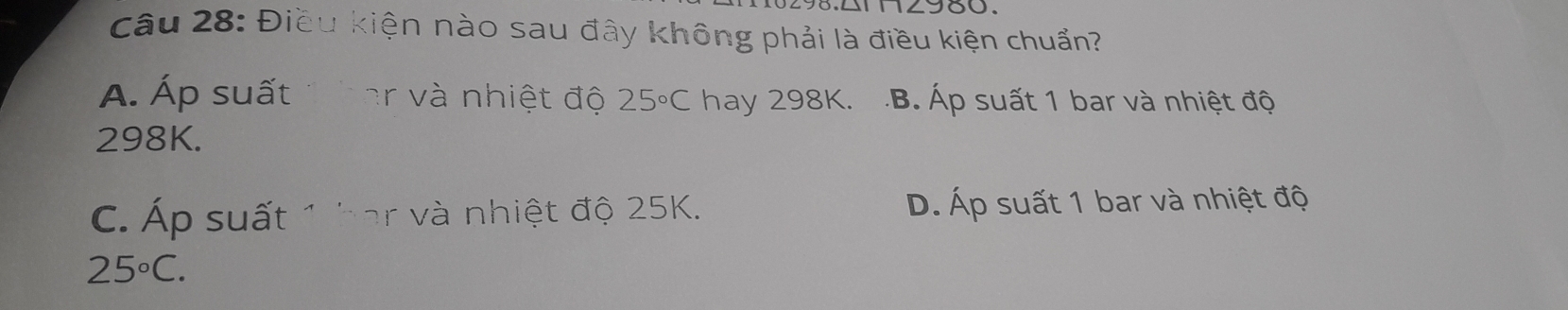 Điều kiện nào sau đây không phải là điều kiện chuẩn?
A. Áp suất thar và nhiệt độ 25°C hay 298K..B. Áp suất 1 bar và nhiệt độ
298K.
C. Áp suất 1 har và nhiệt độ 25K. D. Áp suất 1 bar và nhiệt độ
25°C.