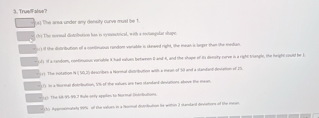 True/False?
(a) The area under any density curve must be 1.
(b) The normal distribution has is symmetrical, with a rectangular shape.
(c) If the distribution of a continuous random variable is skewed right, the mean is larger than the median.
(d) If a random, continuous variable X had values between 0 and 4, and the shape of its density curve is a right triangle, the height could be 1.
(c) The notation N ( 50,2) describes a Normal distribution with a mean of 50 and a standard deviation of 25.
(f) In a Normal distribution, 5% of the values are two standard deviations above the mean.
(g) The 68-95-99.7 Rule only applies to Normal Distributions.
(h) Approximately 99% of the values in a Normal distribution lie within 2 standard deviations of the mean.