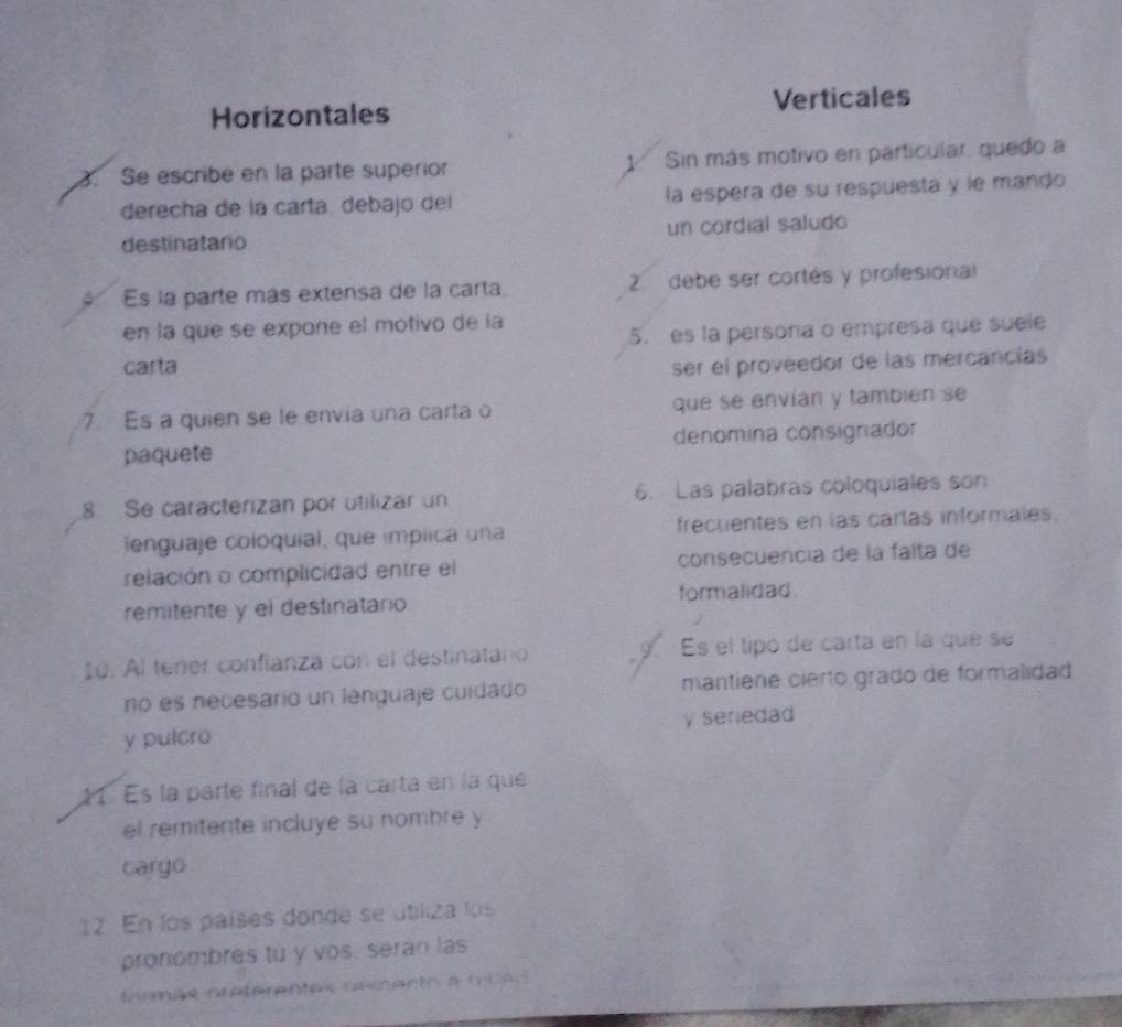 Horizontales Verticales
3. Se escribe en la parte superior 1 Sin más motivo en particular, quedo a
derecha de la carta, debajo del la espera de su respuesta y le mando
destinatario un cordial saludo
Es la parte más extensa de la carta 2. debe ser cortés y profesional
en la que se expone el motivo de la
5. es la persona o empresa que suele
carta ser el proveedor de las mercancías
7. Es a quien se le envia una carta o que se envían y también se
paquete denomina consignador
8 Se caracterizan por utilizar un 6. Las palabras coloquiales son
fenguaje coloquial, que implica una frecuentes en las cartas informales.
relación o complicidad entre el consecuencía de la falta de
formalidad
remitente y el destinatario
10. Al tener confianza con el destinatano Es el tipó de carta en la que se
no es necesario un lenguaje cuidado mantiene cierto grado de formalidad
y pulcro y seriedad
21. Es la parte final de la carta en la que
el remitente incluye su nombre y
cargo
12 En los países donde se utiliza los
pronombres tú y vos. serán las
inencs nreferentes reenento a mien