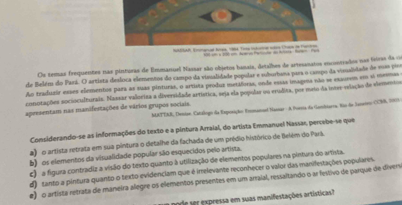 100 km x 200 im Azerús Particular d
Os temas frequentes nas pinturas de Emmanuel Nassar são objetos banais, detalhes de artesanatos encontrados nas feiras da c
de Belém do Pará. O artista desloca elementos do campo da visualidade popular e suburbana para o campo da visualidade de suas pina
Ao traduzir esses elementos para as suas pinturas, o artista produz metáforas, onde essas imagens não se exaurem em sí mesmas
conotações socioculturais. Nassar valoriza a diversidade artística, seja ela popular ou erudita, por meio da inter-relação de elementor
MATTAR, Denise. Catálogo da Exposição: Emmanuel Nassar - A Poesia da Gambiarra. Rio de Janeiros: CCMB, 2005 -
apresentam nas manifestações de vários grupos sociais.
Considerando-se as informações do texto e a pintura Arraial, do artista Emmanuel Nassar, percebe-se que
a) o artista retrata em sua pintura o detalhe da fachada de um prédio histórico de Belém do Pará.
b) os elementos da visualidade popular são esquecídos pelo artista.
c) a figura contradiz a visão do texto quanto à utilização de elementos populares na pintura do artista.
d) tanto a pintura quanto o texto evidenciam que é irrelevante reconhecer o valor das manifestações populares.
e) o artista retrata de maneira alegre os elementos presentes em um arraial, ressaltando o ar festivo de parque de divers
pode ser expressa em suas manifestações artísticas?