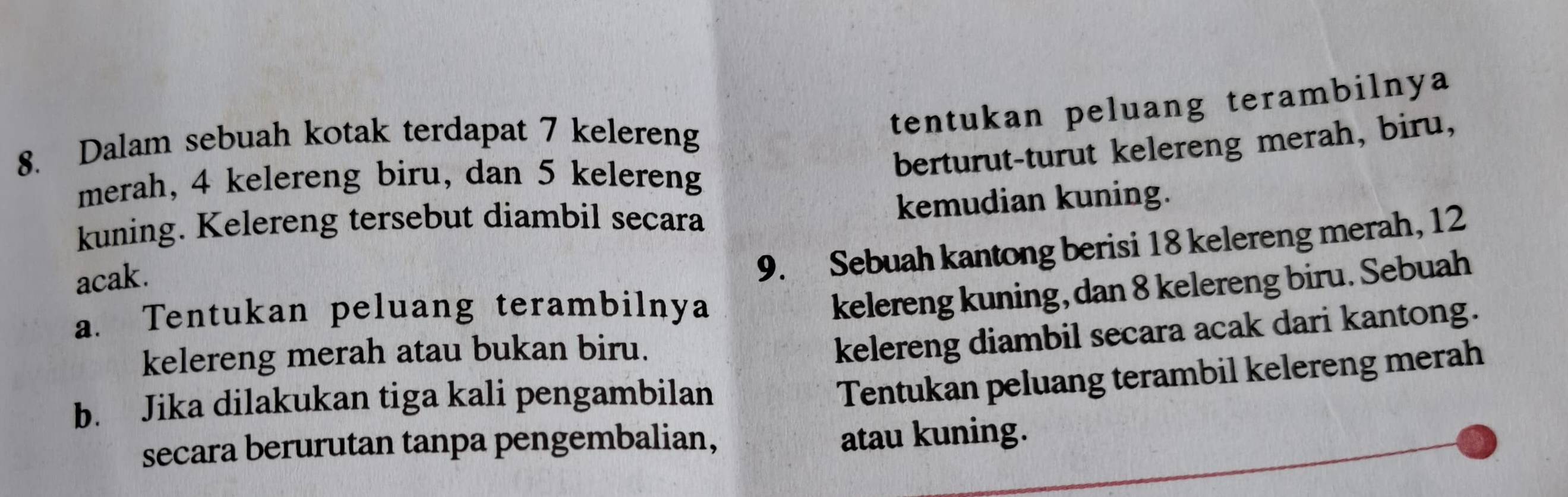 tentukan peluang terambilnya 
berturut-turut kelereng merah, biru, 
8. Dalam sebuah kotak terdapat 7 kelereng 
merah, 4 kelereng biru, dan 5 kelereng 
kuning. Kelereng tersebut diambil secara 
kemudian kuning. 
acak. 
9. Sebuah kantong berisi 18 kelereng merah, 12
a. Tentukan peluang terambilnya 
kelereng kuning, dan 8 kelereng biru. Sebuah 
kelereng merah atau bukan biru. 
kelereng diambil secara acak dari kantong. 
b. Jika dilakukan tiga kali pengambilan 
Tentukan peluang terambil kelereng merah 
secara berurutan tanpa pengembalian, 
atau kuning.