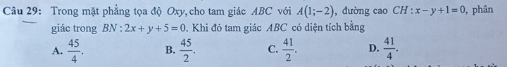 Trong mặt phẳng tọa độ Oxy, cho tam giác ABC với A(1;-2) , dường cao ( A: x-y+1=0 , phân
giác trong BN : 2x+y+5=0. Khi đó tam giác ABC có diện tích bằng
A.  45/4 .  45/2 . C.  41/2 . D.  41/4 . 
B.