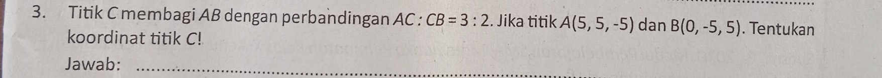 Titik C membagi AB dengan perbandingan AC : CB=3:2. Jika titik A(5,5,-5) dan B(0,-5,5). Tentukan 
koordinat titik C! 
Jawab:_