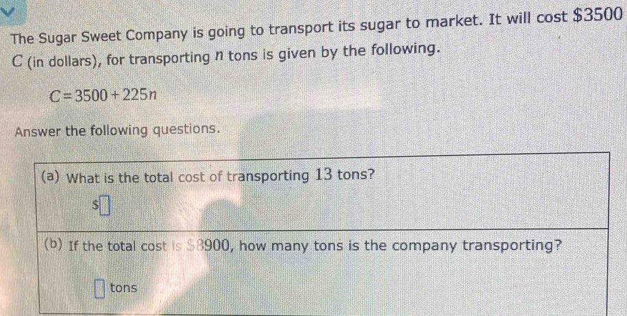 The Sugar Sweet Company is going to transport its sugar to market. It will cost $3500
C (in dollars), for transporting n tons is given by the following.
C=3500+225n
Answer the following questions. 
(a) What is the total cost of transporting 13 tons? 
5 
(b) If the total cost is $8900, how many tons is the company transporting?
tons