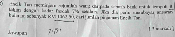 Encik Tan meminjam sejumlah wang daripada sebuah bank untuk tempoh 8
tahun dengan kadar faedah 7% setahun. Jika dia perlu membayar ansuran 
bulanan sebanyak RM 1462.50, cari jumlah pinjaman Encik Tan. 
[ 3 markah ] 
Jawapan :