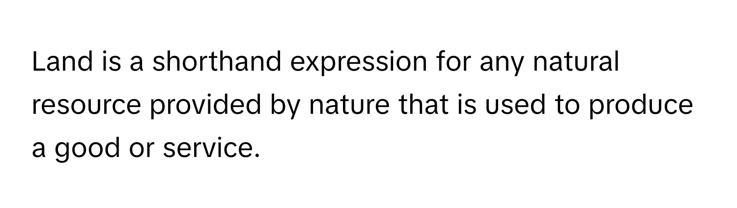 Land is a shorthand expression for any natural resource provided by nature that is used to produce a good or service.