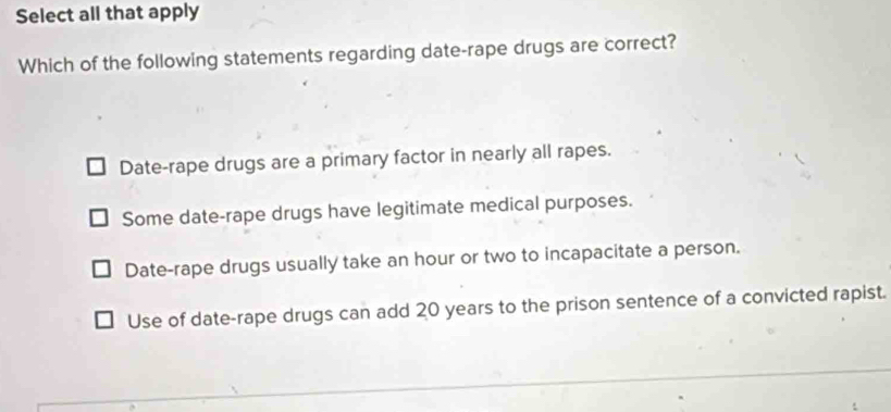 Select all that apply
Which of the following statements regarding date-rape drugs are correct?
Date-rape drugs are a primary factor in nearly all rapes.
Some date-rape drugs have legitimate medical purposes.
Date-rape drugs usually take an hour or two to incapacitate a person.
Use of date-rape drugs can add 20 years to the prison sentence of a convicted rapist.