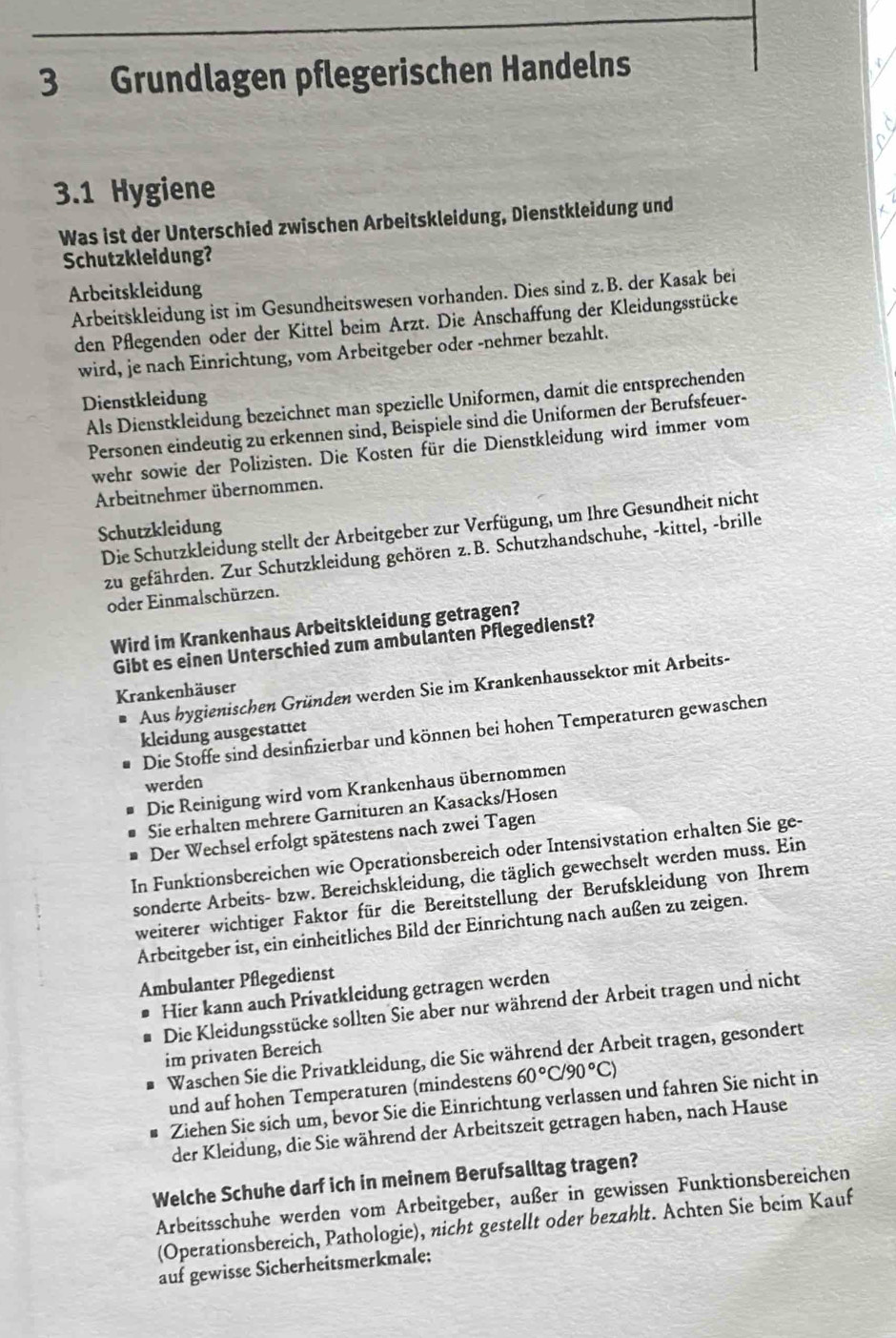 Grundlagen pflegerischen Handelns
3.1 Hygiene
Was ist der Unterschied zwischen Arbeitskleidung, Dienstkleidung und
Schutzkleidung?
Arbeitskleidung
Arbeitskleidung ist im Gesundheitswesen vorhanden. Dies sind z.B. der Kasak bei
den Pflegenden oder der Kittel beim Arzt. Die Anschaffung der Kleidungsstücke
wird, je nach Einrichtung, vom Arbeitgeber oder -nehmer bezahlt.
Dienstkleidung
Als Dienstkleidung bezeichnet man spezielle Uniformen, damít die entsprechenden
Personen eindeutig zu erkennen sind, Beispiele sind die Uniformen der Berufsfeuer-
wehr sowie der Polizisten. Die Kosten für die Dienstkleidung wird immer vom
Arbeitnehmer übernommen.
Die Schutzkleidung stellt der Arbeitgeber zur Verfügung, um Ihre Gesundheit nicht
Schutzkleidung
zu gefährden. Zur Schutzkleidung gehören z.B. Schutzhandschuhe, -kittel, -brille
oder Einmalschürzen.
Wird im Krankenhaus Arbeitskleidung getragen?
Gibt es einen Unterschied zum ambulanten Pflegedienst?
Aus hygienischen Gründen werden Sie im Krankenhaussektor mit Arbeits-
Krankenhäuser
Die Stoffe sind desinfizierbar und können bei hohen Temperaturen gewaschen
kleidung ausgestattet
werden
Die Reinigung wird vom Krankenhaus übernommen
Sie erhalten mehrere Garnituren an Kasacks/Hosen
Der Wechsel erfolgt spätestens nach zwei Tagen
In Funktionsbereichen wie Operationsbereich oder Intensivstation erhalten Sie ge-
sonderte Arbeits- bzw. Bereichskleidung, die täglich gewechselt werden muss. Ein
weiterer wichtiger Faktor für die Bereitstellung der Berufskleidung von Ihrem
Arbeitgeber ist, ein einheitliches Bild der Einrichtung nach außen zu zeigen.
Ambulanter Pflegedienst
Hier kann auch Privatkleidung getragen werden
Die Kleidungsstücke sollten Sie aber nur während der Arbeit tragen und nicht
im privaten Bereich
Waschen Sie die Privatkleidung, die Sie während der Arbeit tragen, gesondert
und auf hohen Temperaturen (mindestens 60°C/90°C)
Ziehen Sie sich um, bevor Sie die Einrichtung verlassen und fahren Sie nicht in
der Kleidung, die Sie während der Arbeitszeit getragen haben, nach Hause
Welche Schuhe darf ich in meinem Berufsalltag tragen?
Arbeitsschuhe werden vom Arbeitgeber, außer in gewissen Funktionsbereichen
(Operationsbereich, Pathologie), nicht gestellt oder bezahlt. Achten Sie beim Kauf
auf gewisse Sicherheitsmerkmale;