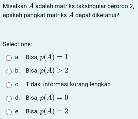 Misalkan A adalah matriks taksingular berordo 2,
apakah pangkat matriks A dapat diketahui?
Select one:
a. Bisa, p(A)=1
b. Bisa, p(A)>2
c. Tidak, informasi kurang lengkap
d. Bisa, p(A)=0
e. Bisa, p(A)=2