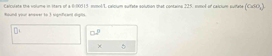 Calculate the volume in liters of a 0.00515 mmol/L calcium sulfate solution that contains 225. mmol of calcium sulfate (CaSO_4). 
Round your answer to 3 significant digits. 
1 
□ .* 10^(□)endarray 
×