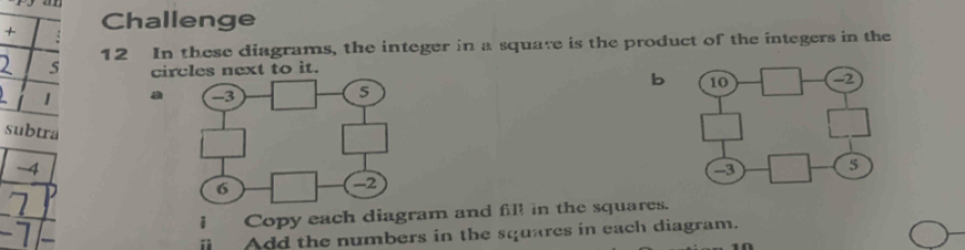 + Challenge 
2 s 12 In these diagrams, the integer in a square is the product of the integers in the 
circles next to it. 
b
1 a 
subtra
-4
7
-7 I Copy each diagram and fill in the squares. 
Add the numbers in the squares in each diagram.