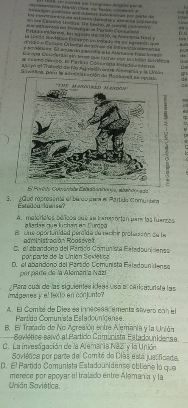 1938, un comité del Congreso dirigida por el
representante Martín Dies, de Texas, comenzó a lus !
Investigar posibles actividades subversivas por parte de Inter
los movimientos de extrema derecha y extrema izquierda Uso
en los Estados Unidos. De hecho, el comitó concentró de u
sus esfuerzos en investigar al Partido Comunista 
D.C
Estadounidense. En agosto de 1939, la Alemania Nazi y los
la Unión Soviética firmaron un tratado de no agresión que aut
dividió a Europa Oriental en zonas de influencia alemanas pue
y soviéticas. El acuerdo permitía a la Alemania Nazi invadir de
Europa Occidental sin tener que luchar con la Unión Soviética ind
al mismo tiempo. El Partido Comunista Estadounidense Da
apoyó el Tratado de No Agresión entre Alemania y la Unión gru
Soviética, pero la administración de Roosevelt se opuso. de
Co
se
of
es
q
C
a
p
a
C
El Partido Comunista Estadounidense, abandonado
3. Qué representa el barco para el Partido Comunista
Estadounidense?
A. materiales bélicos que se transportan para las fuerzas
aliadas que luchan en Europa
B. una oportunidad perdida de recibir protección de la
administración Roosevelt
C. el abandono del Partido Comunista Estadounidense
por parte de la Unión Soviética
D. el abandono del Partido Comunista Estadounidense
por parte de la Alemania Nazi
¿Para cuál de las siguientes ideas usa el caricaturista las
imágenes y el texto en conjunto?
A. El Comité de Dies es innecesariamente severo con el
Partido Comunista Estadounidense.
B. El Tratado de No Agresión entre Alemania y la Unión
Soviética salvó al Partido Comunista Estadounidense.
C. La investigación de la Alemania Nazi y la Unión
Soviética por parte del Comité de Dies está justificada.
D. El Partido Comunista Estadounidense obtiene lo que
merece por apoyar el tratado entre Alëmania y la
Unión Soviética.