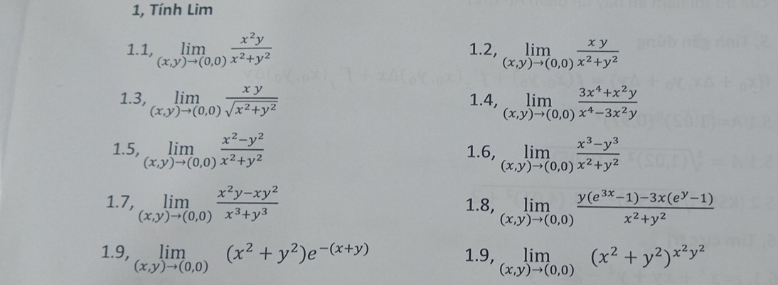 1, Tính Lim 
1.1 ,limlimits _(x,y)to (0,0) x^2y/x^2+y^2  1.2, limlimits _(x,y)to (0,0) xy/x^2+y^2 
1.3, limlimits _(x,y)to (0,0) xy/sqrt(x^2+y^2)  4, limlimits _(x,y)to (0,0) (3x^4+x^2y)/x^4-3x^2y 
1. 
1.5, limlimits _(x,y)to (0,0) (x^2-y^2)/x^2+y^2  1.6, limlimits _(x,y)to (0,0) (x^3-y^3)/x^2+y^2 
1. 7, limlimits _(x,y)to (0,0) (x^2y-xy^2)/x^3+y^3  1.8, limlimits _(x,y)to (0,0) (y(e^(3x)-1)-3x(e^y-1))/x^2+y^2 
1.9, limlimits _(x,y)to (0,0)(x^2+y^2)e^(-(x+y)) 1.9, limlimits _(x,y)to (0,0)(x^2+y^2)^x^2y^2