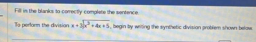 Fill in the blanks to correctly complete the sentence. 
To perform the division beginarrayr x+3encloselongdiv x^3+4x+5endarray , begin by writing the synthetic division problem shown below.