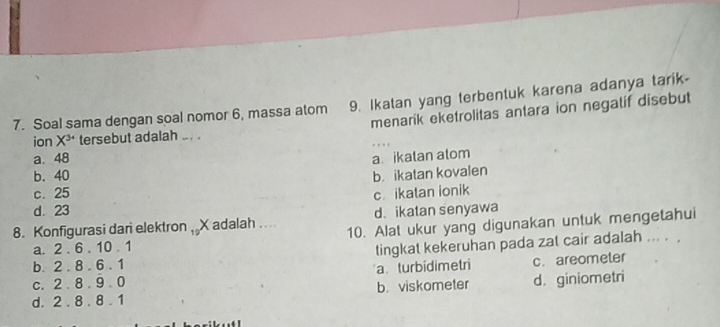 Soal sama dengan soal nomor 6, massa atom 9. Ikatan yang terbentuk karena adanya tarik-
menarik eketrolitas antara ion negatif disebut
ion X^(3+) tersebut adalah ... . .
a. 48 a. ikalan atom
b. 40 b. ikatan kovalen
c. 25 c. ikatan ionik
d. 23 d. ikatan senyawa
8. Konfigurasi dari elektron . Xadalah .... 10. Alat ukur yang digunakan untuk mengetahui
a. 2.6.10.1
tingkat kekeruhan pada zat cair adalah ... .
b. 2.8.6.1
C. 2.8.9.0 a turbidimetri c. areometer
d. 2.8.8.1 b. viskometer d. giniometri