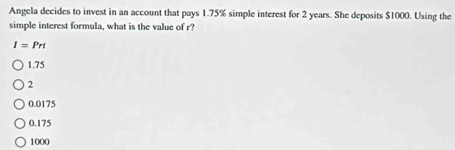 Angela decides to invest in an account that pays 1.75% simple interest for 2 years. She deposits $1000. Using the
simple interest formula, what is the value of r?
I=Prt
1.75
2
0.0175
0.175
1000