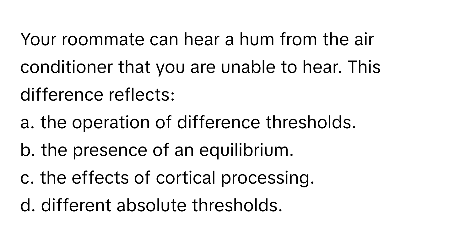 Your roommate can hear a hum from the air conditioner that you are unable to hear. This difference reflects:

a. the operation of difference thresholds. 
b. the presence of an equilibrium. 
c. the effects of cortical processing. 
d. different absolute thresholds.