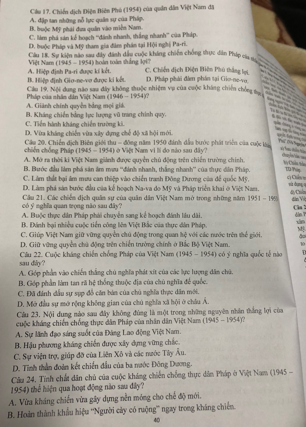 Chiến dịch Điện Biên Phủ (1954) của quân dân Việt Nam đã
A. đập tan những nỗ lực quân sự của Pháp.
B. buộc Mỹ phải đưa quân vào miền Nam.
C. làm phá sản kế hoạch “đánh nhanh, thắng nhanh” của Pháp.
D. buộc Pháp và Mỹ tham gia đàm phán tại Hội nghị Pa-ri.
Việt Nam ( 1945 1954) hoàn toàn thắng lợi?
Câu 18. Sự kiện nào sau dây đánh dấu cuộc kháng chiến chống thực dân Pháp của nhà nu ca n
A. Hiệp định Pa-ri được kí kết. C. Chiến dịch Điện Biên Phủ thắng lợi.
B. Hiệp định Giơ-ne-vơ được kí kết. D. Pháp phải đàm phán tại Giơ-ne-vơ. n lợc của địch l n    
Câu 19. Nội dung nào sau đây không thuộc nhiệm vụ của cuộc kháng chiến chống thực c
gộc KCC Pàp đi v g  trên tranh du kích, thcụ  
đánh nhanh gi g    
Pháp của nhân dân Việt Nam (1946-1954) ?
A. Giành chính quyền bằng mọi giá.
dùng người Việt dình Từ đó ta đã liên tiếp máy số
B. Kháng chiến bằng lực lượng vũ trang chính quy.
d ê  ịc Bin g đa  đi đôi với đầy mạnh po
C. Tiến hành kháng chiến trường kì.
D. Vừa kháng chiến vừa xây dựng chế độ xã hội mới.
quản chúng ở vùng sao làm sụp độ từng mám quyết định trong chủ Phú'' (Võ Nguyên
Câu 20. Chiến dịch Biên giới thu - đông năm 1950 đánh dấu bước phát triển của cuộc khán
chiến chống Pháp (1945 - 1954) ở Việt Nam vì lí do nào sau đây?
a) Sau chiến thần
chuyên hăn san
A. Mở ra thời kì Việt Nam giành được quyền chủ động trên chiến trường chính.
b) Chiến thần
B. Bước đầu làm phá sản âm mưu “đánh nhanh, thắng nhanh” của thực dân Pháp. TD Pháp.
c) Chiến tra
C. Làm thất bại âm mưu can thiệp vào chiến tranh Đông Dương của đế quốc Mỹ. sử dụng q
D. Làm phá sản bước đầu của kế hoạch Na-va do Mỹ và Pháp triển khai ở Việt Nam.
d) Chiến
Câu 21. Các chiến dịch quân sự của quân dân Việt Nam mở trong những năm 1951-1953 dân Việ
có ý nghĩa quan trọng nào sau đây? Câu 2
A. Buộc thực dân Pháp phải chuyển sang kế hoạch đánh lâu dài. dân P
B. Đánh bại nhiều cuộc tiến công lên Việt Bắc của thực dân Pháp.
xâm
Mỹ
C. Giúp Việt Nam giữ vững quyền chủ động trong quan hệ với các nước trên thế giới. đư
D. Giữ vững quyền chủ động trên chiến trường chính ở Bắc Bộ Việt Nam. to
Câu 22. Cuộc kháng chiến chống Pháp của Việt Nam (1945 - 1954) có ý nghĩa quốc tế nào D
sau đây?
A. Góp phần vào chiến thắng chủ nghĩa phát xít của các lực lượng dân chủ.
B. Góp phần làm tan rã hệ thống thuộc địa của chủ nghĩa đế quốc.
C. Đã đánh dấu sự sụp đồ căn bản của chủ nghĩa thực dân mới.
D. Mở đầu sự mở rộng không gian của chủ nghĩa xã hội ở châu Á.
Câu 23. Nội dung nào sau đây không đúng là một trong những nguyên nhân thắng lợi của
cuộc kháng chiến chống thực dân Pháp của nhân dân Việt Nam (1945-1954) ?
A. Sự lãnh đạo sáng suốt của Đảng Lao động Việt Nam.
B. Hậu phương kháng chiến được xây dựng vững chắc.
C. Sự viện trợ, giúp đỡ của Liên Xô và các nước Tây Âu.
D. Tinh thần đoàn kết chiến đấu của ba nước Đông Dương.
Câu 24. Tính chất dân chủ của cuộc kháng chiến chống thực dân Pháp ở Việt Nam (1945 -
1954) thể hiện qua hoạt động nào sau đây?
A. Vừa kháng chiến vừa gây dựng nền móng cho chế độ mới.
B. Hoàn thành khẩu hiệu “Người cày có ruộng” ngay trong kháng chiến.
40