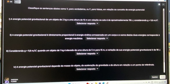 Classifique as sentenças abaixo como V, para verdadeIras, ou F, para folsas, em relação ao conceito de energia potencial: 
l) A energia potencial gravitacional de um objeto de 2 kg a uma altura de 10 m em relação ao solo é de aproximadamente 196 J, considerando g=9.8 m/s². 
Selecionar resposta ≌ 
il) A energia potencial gravitacional é diretamente proporcionall à energia cinética armazenada em um corpo e a soma destas duas energias corresponde à 
energia mecânica. Selecionar resposta y 
iiI) Considerando g=9,8 m/s ', quando um objeto de 1 kg é elevado de uma altura de 5 m para 15 m, a variação de sua energia potencial gravitacional é de 98 J. 
Selecionar resposta 
iv) A energia potencial gravitacional depende da massa do objeto, da aceleração da gravidade e da altura em relação a um ponto de referência. 
Selecionar resposta ≌ 
Radiefinir 
FLORES MARTANA