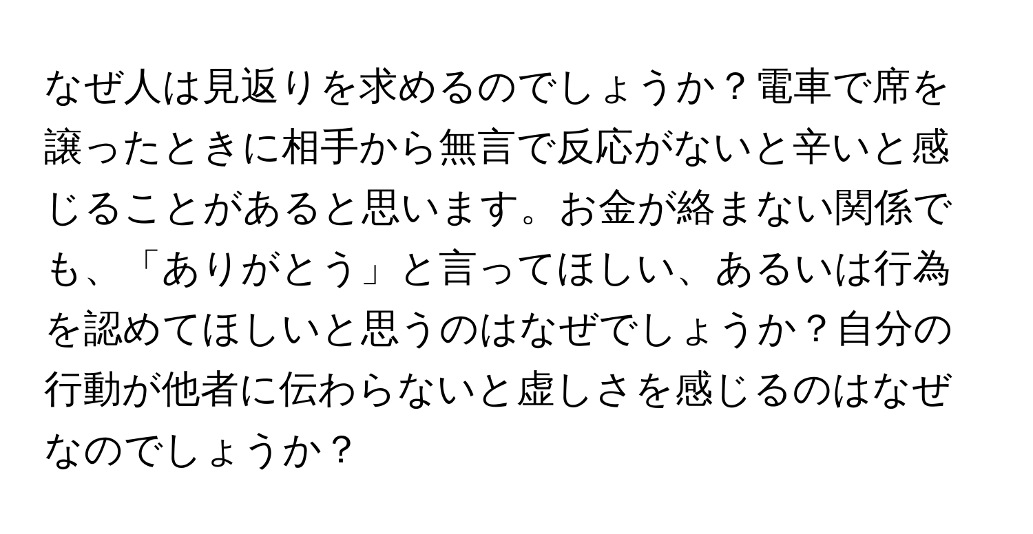 なぜ人は見返りを求めるのでしょうか？電車で席を譲ったときに相手から無言で反応がないと辛いと感じることがあると思います。お金が絡まない関係でも、「ありがとう」と言ってほしい、あるいは行為を認めてほしいと思うのはなぜでしょうか？自分の行動が他者に伝わらないと虚しさを感じるのはなぜなのでしょうか？