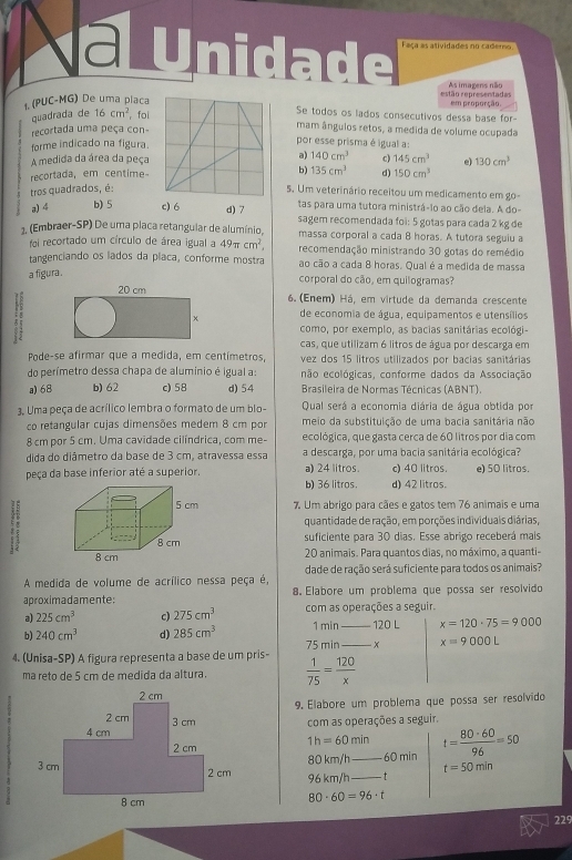 Unidade Faça as atividades no caderno.
As imagens não
(PUC-MG) De uma placa estão representadas em proporção.
quadrada de 16cm^2 ， foi
Se todos os lados consecutivos dessa base for-
recortada uma peça con-
mam ânguios retos, a medida de volume ocupada
forme indicado na figura.
por esse prisma é igual a:
A medida da área da peça a) 140cm^3 c) 145cm^3 e) 130cm^3
recortada, em centime- b) 135cm^3 d) 150cm^3
tros quadrados, é:5. Um veterinário receitou um medicamento em go
a) 4 b) 5 c) 6 d) 7 tas para uma tutora ministrá-lo ao cão dela. A do-
sagem recomendada foi: 5 gotas para cada 2 kg de
1. (Embraer-SP) De uma placa retangular de alumínio, massa corporal a cada 8 horas. A tutora seguiu a
foi recortado um círculo de área igual a 49π cm^2, recomendação ministrando 30 gotas do remédio
tangenciando os lados da placa, conforme mostra ao cão a cada 8 horas. Qual é a medida de massa
a figura . corporal do cão, em quilogramas?
54
6.  (Enem) Há, em virtude da demanda crescente
de economia de água, equipamentos e utensílios
como, por exemplo, as bacias sanitárias ecológi-
cas, que utilizam 6 litros de água por descarga em
Pode-se afirmar que a medida, em centímetros, vez dos 15 litros utilizados por bacias sanitárias
do perímetro dessa chapa de aluminio é igual a: enão ecológicas, conforme dados da Associação
a) 68 b) 62 c) 58 d) 54  Brasileira de Normas Técnicas (ABNT).
3. Uma peça de acrílico lembra o formato de um blo- Qual será a economia diária de água obtida por
co retangular cujas dimensões medem 8 cm por meio da substituição de uma bacia sanitária não
8 cm por 5 cm. Uma cavidade cilíndrica, com me ecológica, que gasta cerca de 60 litros por dia com
dida do diâmetro da base de 3 cm, atravessa essa a descarga, por uma bacia sanitária ecológica?
peça da base inferior até a superior. a) 24 litros d) 42 litros. c) 40 litros e) 50 litros.
b) 36 litros.
5 cm 7 Um abrigo para cães e gatos tem 76 animais e uma
quantidade de ração, em porções individuais diárias,
8 cm suficiente para 30 dias. Esse abrigo receberá mais
8 cm 20 animais. Para quantos dias, no máximo, a quanti-
A medida de volume de acrílico nessa peça é, dade de ração será suficiente para todos os animais?
aproximadamente: 8. Elabore um problema que possa ser resolvido
al 225cm^3 c) 275cm^3 com as operações a seguir.
1 min_ 120 L x=120· 75=9000
b) 240cm^3 d) 285cm^3 75 min _x x=9000L
4. (Unisa-SP) A figura representa a base de um pris-  1/75 = 120/x 
ma reto de 5 cm de medida da altura.
9. Elabore um problema que possa ser resolvido
com as operações a seguir.
1h=60min _ t= 80· 60/96 =50
80 km/h 60 min
t=50min
96 km/h_
- t
80· 60=96· t
229