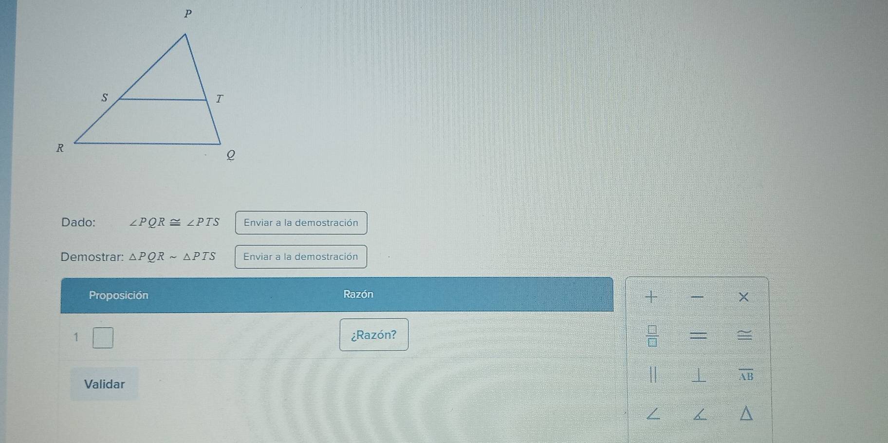 Dado: ∠ PQR≌ ∠ PTS Enviar a la demostración 
Demostrar: △ PQRsim △ PTS Enviar a la demostración 
Proposición Razón + × 
1 ¿Razón? = = 
Validar