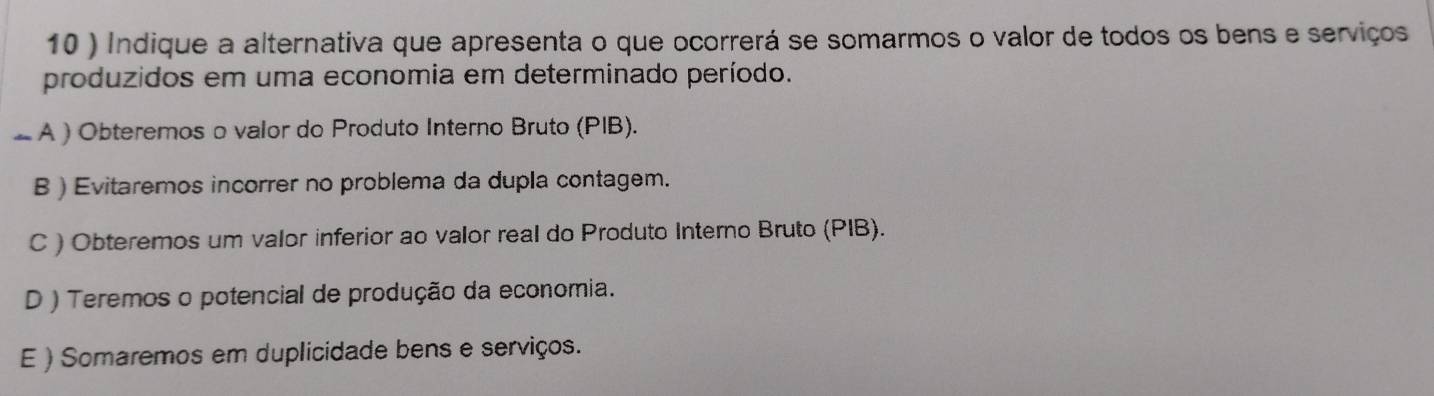 10 ) Indique a alternativa que apresenta o que ocorrerá se somarmos o valor de todos os bens e serviços
produzidos em uma economia em determinado período.
_ A ) Obteremos o valor do Produto Interno Bruto (PIB).
B ) Evitaremos incorrer no problema da dupla contagem.
C ) Obteremos um valor inferior ao valor real do Produto Interno Bruto (PIB).
D ) Teremos o potencial de produção da economia.
E ) Somaremos em duplicidade bens e serviços.