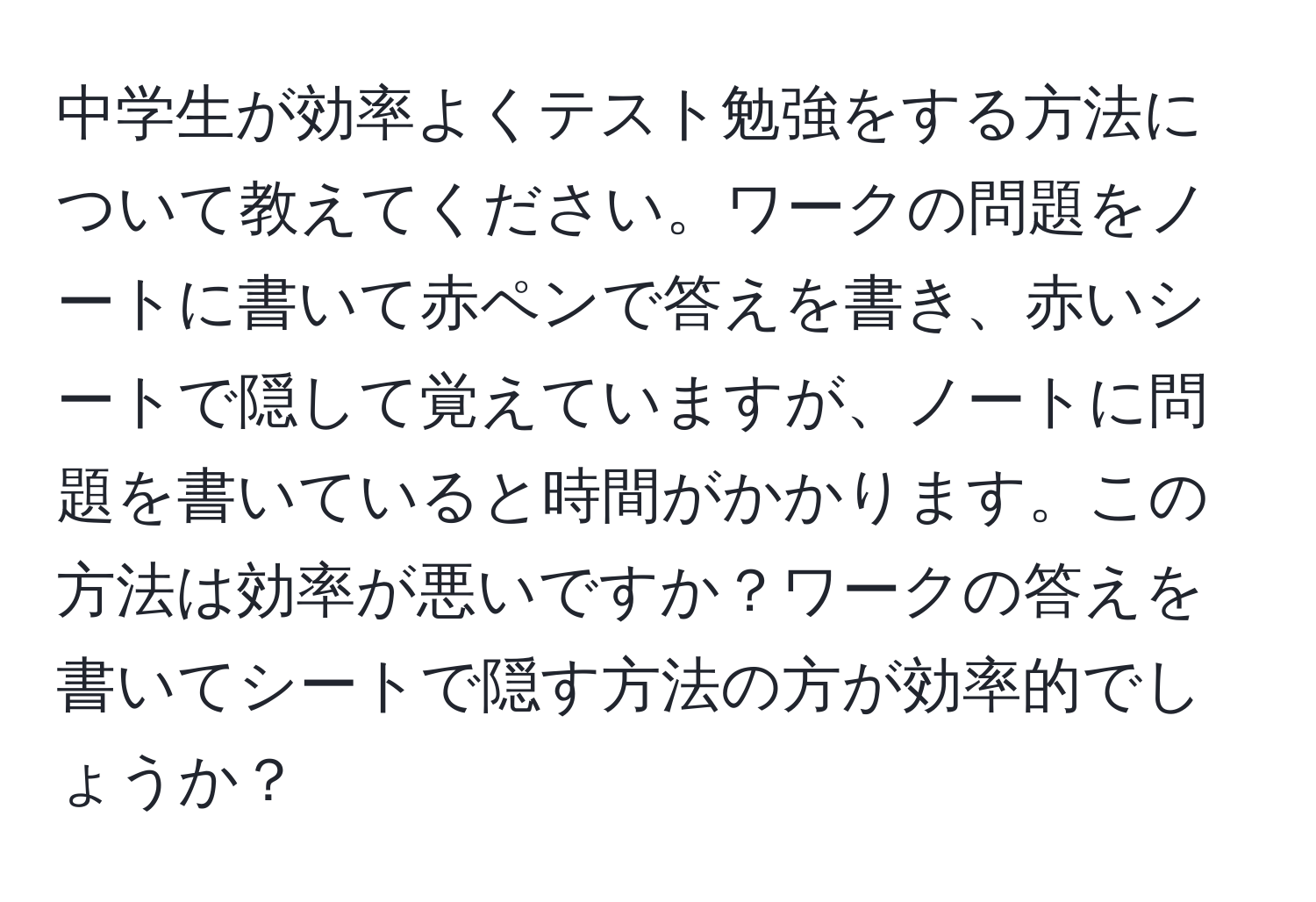 中学生が効率よくテスト勉強をする方法について教えてください。ワークの問題をノートに書いて赤ペンで答えを書き、赤いシートで隠して覚えていますが、ノートに問題を書いていると時間がかかります。この方法は効率が悪いですか？ワークの答えを書いてシートで隠す方法の方が効率的でしょうか？