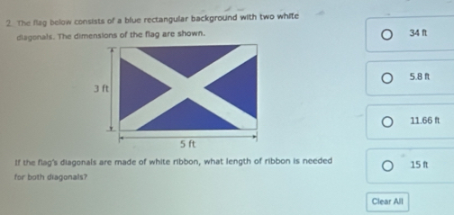 The flag below consists of a blue rectangular background with two white
diagonals. The dimensions of the flag are shown. 34 ft
5.8 ft
11.66 ft
If the flag's diagonals are made of white ribbon, what length of ribbon is needed 15 ft
for both diagonals?
Clear All