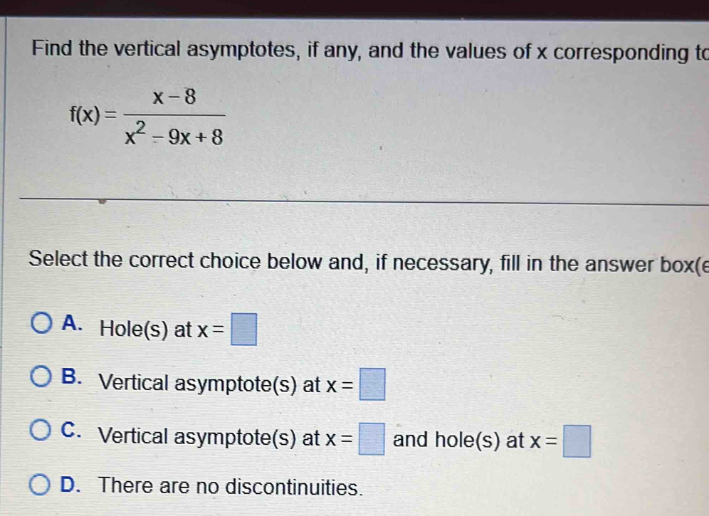 Find the vertical asymptotes, if any, and the values of x corresponding to
f(x)= (x-8)/x^2-9x+8 
Select the correct choice below and, if necessary, fill in the answer box(e
A. Hole(s) at x=□
B. Vertical asymptote(s) at x=□
C. Vertical asymptote(s) at x=□ and hole(s) at x=□
D. There are no discontinuities.