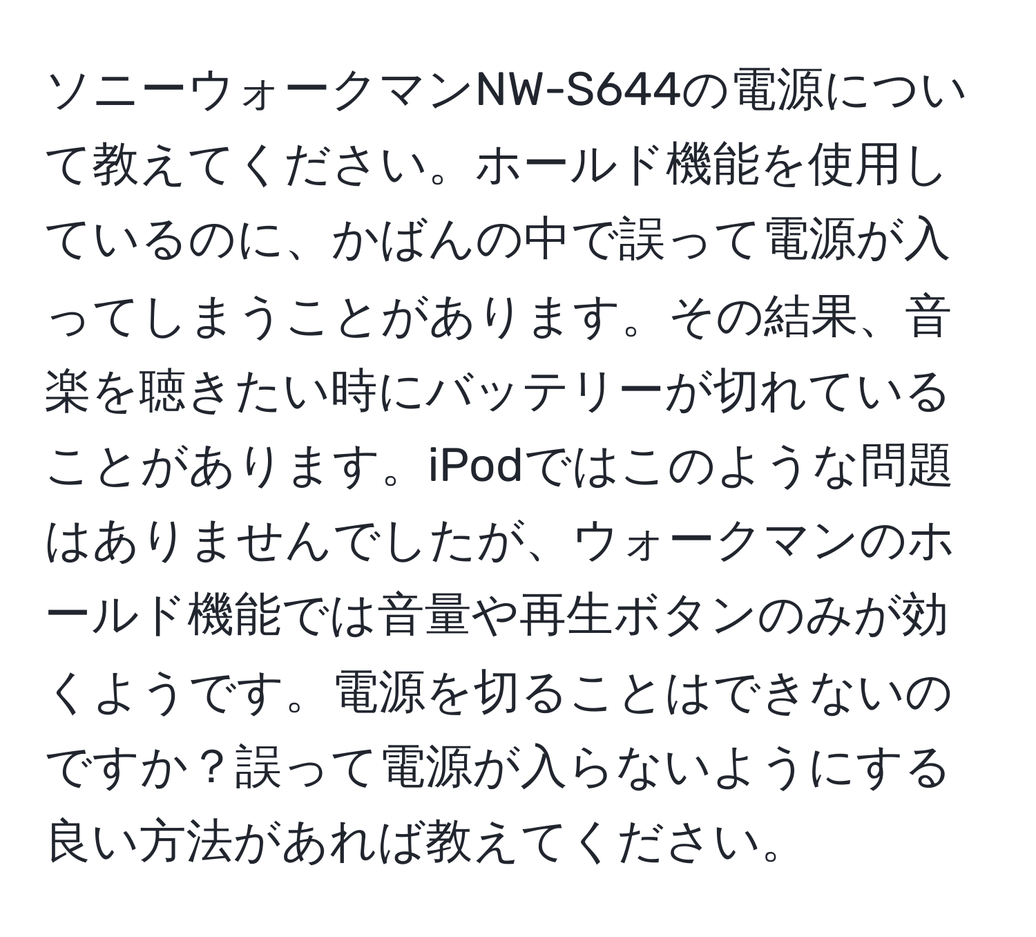 ソニーウォークマンNW-S644の電源について教えてください。ホールド機能を使用しているのに、かばんの中で誤って電源が入ってしまうことがあります。その結果、音楽を聴きたい時にバッテリーが切れていることがあります。iPodではこのような問題はありませんでしたが、ウォークマンのホールド機能では音量や再生ボタンのみが効くようです。電源を切ることはできないのですか？誤って電源が入らないようにする良い方法があれば教えてください。