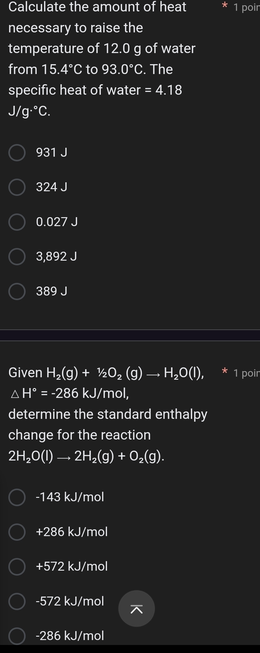 Calculate the amount of heat 1 poir
necessary to raise the
temperature of 12.0 g of water
from 15.4°C to 93.0°C. The
specific heat of water =4.18
J/g·°C.
931 J
324 J
0.027 J
3,892 J
389 J
Given H_2(g)+1/2O_2(g)to H_2O(l), 1 poir
△ H°=-286 kJ/mol,
determine the standard enthalpy
change for the reaction
2H_2O(l)to 2H_2(g)+O_2(g).
-143 kJ/mol
+286 kJ/mol
+572 kJ/mol
-572 kJ/mol
7
-286 kJ/mol