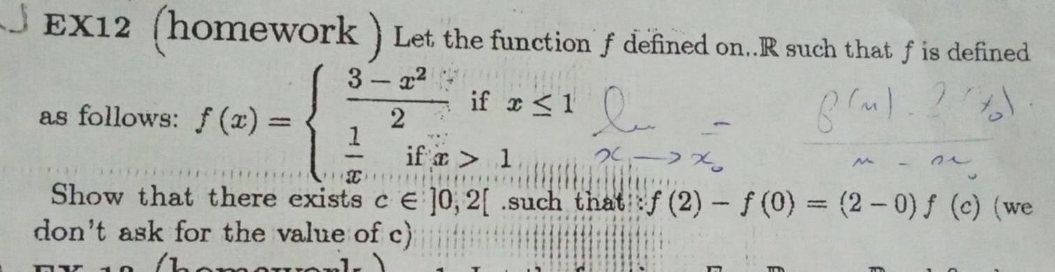 EX12 (homework ) Let the function f defined on. R such that f is defined
x≤ 1
as follows: f(x)=beginarrayl  (3-x^2)/2 ifx  1/x ifx>1endarray.
Show that there exists c∈ ]0,2[.such that f(2)-f(0)=(2-0)f(c) (we 
don't ask for the value of c)