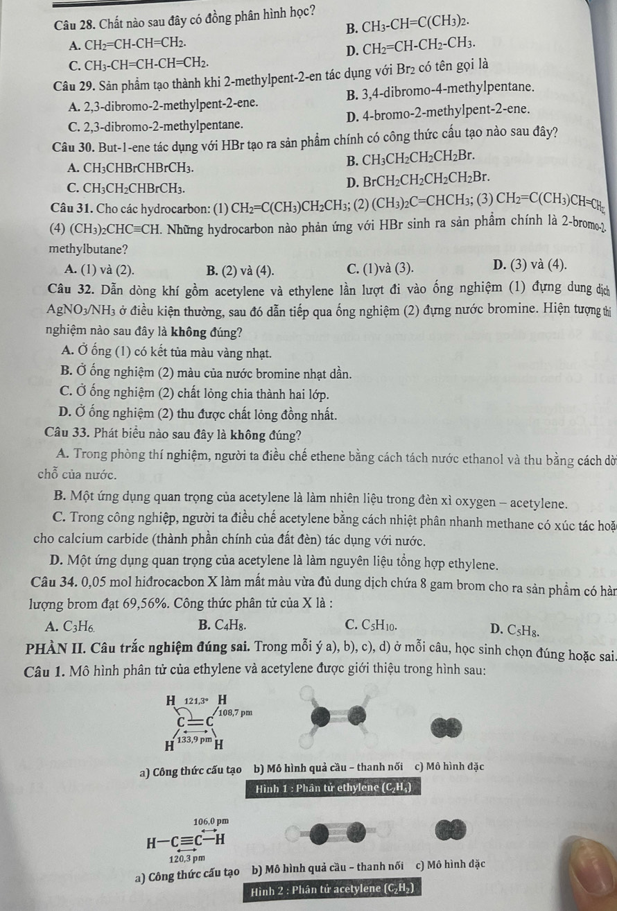 Chất nào sau đây có đồng phân hình học?
B. CH_3-CH=C(CH_3)_2.
A. CH_2=CH-CH=CH_2. CH_2=CH-CH_2-CH_3.
D.
C. CH_3-CH=CH-CH=CH_2.
Câu 29. Sản phẩm tạo thành khi 2-methylpent-2-en tác dụng vớ iBr_2 có tên gọi là
A. 2,3-dibromo-2-methylpent-2-ene. B. 3,4-dibromo-4-methylpentane.
C. 2,3-dibromo-2-methylpentane. D. 4-bromo-2-methylpent-2-ene.
Câu 30. But-1-ene tác dụng với HBr tạo ra sản phẩm chính có công thức cấu tạo nào sau đây?
A. CH₃CHBrCHBrCH₃.
B. CH_3CH_2CH_2CH_2Br.
C. CH_3CH_2CHBrCH_3.
D. BrCH_2CH_2CH_2CH_2Br.
Câu 31. Cho các hydrocarbon: (1) CH_2=C(CH_3)CH_2CH_3 (2) (CH_3)_2C=CHCH_3; (3) CH_2=C(CH_3)CH=CH_2
(4) (CH_3)_2CHCequiv CH 1. Những hydrocarbon nào phản ứng với HBr sinh ra sản phầm chính là 2-bromo-2.
methylbutane?
A. (1) và (2). B. (2) và (4). C. (1)và (3). D. (3) và (4).
Câu 32. Dẫn dòng khí gồm acetylene và ethylene lần lượt đi vào ống nghiệm (1) đựng dung dịch
AgNO_3/NH_3 ở điều kiện thường, sau đó dẫn tiếp qua ống nghiệm (2) đựng nước bromine. Hiện tượng thị
nghiệm nào sau đây là không đúng?
A. Ở ống (1) có kết tủa màu vàng nhạt.
B. Ở ống nghiệm (2) màu của nước bromine nhạt dần.
C. Ở ống nghiệm (2) chất lỏng chia thành hai lớp.
D. Ở ống nghiệm (2) thu được chất lỏng đồng nhất.
Câu 33. Phát biểu nào sau đây là không đúng?
A. Trong phòng thí nghiệm, người ta điều chế ethene bằng cách tách nước ethanol và thu bằng cách dờ
chỗ của nước.
B. Một ứng dụng quan trọng của acetylene là làm nhiên liệu trong đèn xì oxygen - acetylene.
C. Trong công nghiệp, người ta điều chế acetylene bằng cách nhiệt phân nhanh methane có xúc tác hoặc
cho calcium carbide (thành phần chính của đất đèn) tác dụng với nước.
D. Một ứng dụng quan trọng của acetylene là làm nguyên liệu tổng hợp ethylene.
Câu 34. 0,05 mol hiđrocacbon X làm mất màu vừa đủ dung dịch chứa 8 gam brom cho ra sản phầm có hàn
lượng brom đạt 69,56%. Công thức phân tử của X là :
A. C_3H_6. B. C₄H₈. C. C5H10.
D. C₅H₈.
PHÀN II. Câu trắc nghiệm đúng sai. Trong mỗi ý a), b), c), d) ở mỗi câu, học sinh chọn đúng hoặc sai
Câu 1. Mô hình phân tử của ethylene và acetylene được giới thiệu trong hình sau:
a) Công thức cấu tạo b) Mô hình quả cầu - thanh nối c) Mô hình đặc
Hình 1 : Phân tử ethylene ( (C_2H_4)
106,0 pm
H-Cequiv C-H
120,3pm
a) Công thức cấu tạo b) Mô hình quả cầu - thanh nối c) Mô hình đặc
Hình 2 : Phân tử acetylene (C_2H_2)