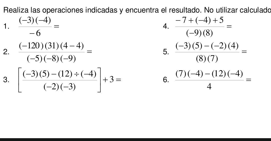 Realiza las operaciones indicadas y encuentra el resultado. No utilizar calculado 
1.  ((-3)(-4))/-6 =  (-7+(-4)+5)/(-9)(8) =
4. 
2.  ((-120)(31)(4-4))/(-5)(-8)(-9) =  ((-3)(5)-(-2)(4))/(8)(7) =
5. 
3. [ ((-3)(5)-(12)/ (-4))/(-2)(-3) ]+3=  ((7)(-4)-(12)(-4))/4 =
6.