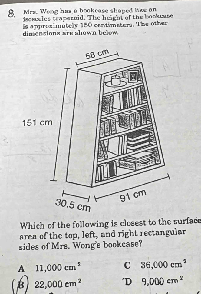 Mrs. Wong has a bookcase shaped like an
isosceles trapezoid. The height of the bookcase
is approximately 150 centimeters. The other
dimensions are shown below.
Which of the following is closest to the surface
area of the top, left, and right rectangular
sides of Mrs. Wong's bookcase?
A 11,000cm^2
C 36,000cm^2
(B) 22,000cm^2
'D 9,000cm^2