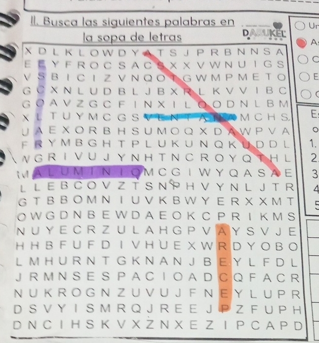 Il. Busca las siguientes palabras en 
Ur 
la sopa de letras 
DARUKEL 
A: 
X D L K L O W D Y A T S J P R B N N S A 
E E Y F R O C S A C S X X V W N U I G S C 
V SB I C I Z V N Q O TG W M P M E T O E 
G C X N L U D B L J B X R L K V V I B C ( 
G O A V Z G C F I N X I L ● O D N L B M 
XL T U Y M C G S a A M C H S, E 
↓ A Ε X O R B H S U M O Q X D A W P V A 。 
F R Y M B G H T PL U K U N Q K U D D L 1. 
 W G R I V U J Y N H T N C R O Y Q T H l 2 
MA L UM T N T O M C G I W Y Q A S A E 3 
L L E B C O V Z T S N P H V Y N L J T R 4 
G T B B O M Ν Ι U V K B W Y E R X X M T 
O W G D N B E W D A E O K C P R I K M S 
N U Y E C R Z U L A H G P V A Y S V J E 
H H B F U F D IV H ∪ E X W R D Y O B O 
L M H U R N T G K N A N J B EY L F D L 
J R M N S E S P A C I O A D C Q FA C R 
N U K R O G N Z U V U J F N EY L U P R 
D S V Y I S M R Q J R E E J P Z F U P H 
D N C I H S K V X Z N X E Z Ι P C A P D