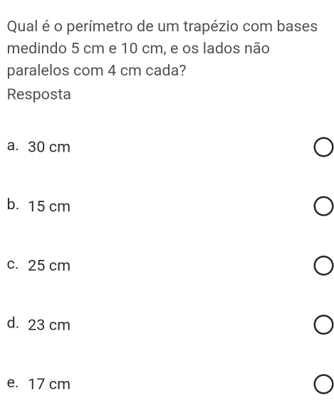 Qual é o perímetro de um trapézio com bases
medindo 5 cm e 10 cm, e os lados não
paralelos com 4 cm cada?
Resposta
a. 30 cm
b. 15 cm
c. 25 cm
d. 23 cm
e. 17 cm