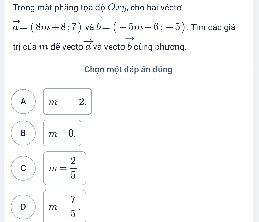 Trong mặt phẳng tọa độ Oxy, cho hai véctơ
vector a=(8m+8;7) và vector b=(-5m-6;-5). Tìm các giá
trị của m để vectơ vector a và vectơ vector b cùng phương.
Chọn một đáp án đúng
A m=-2.
B m=0.
C m= 2/5 .
D m= 7/5 .