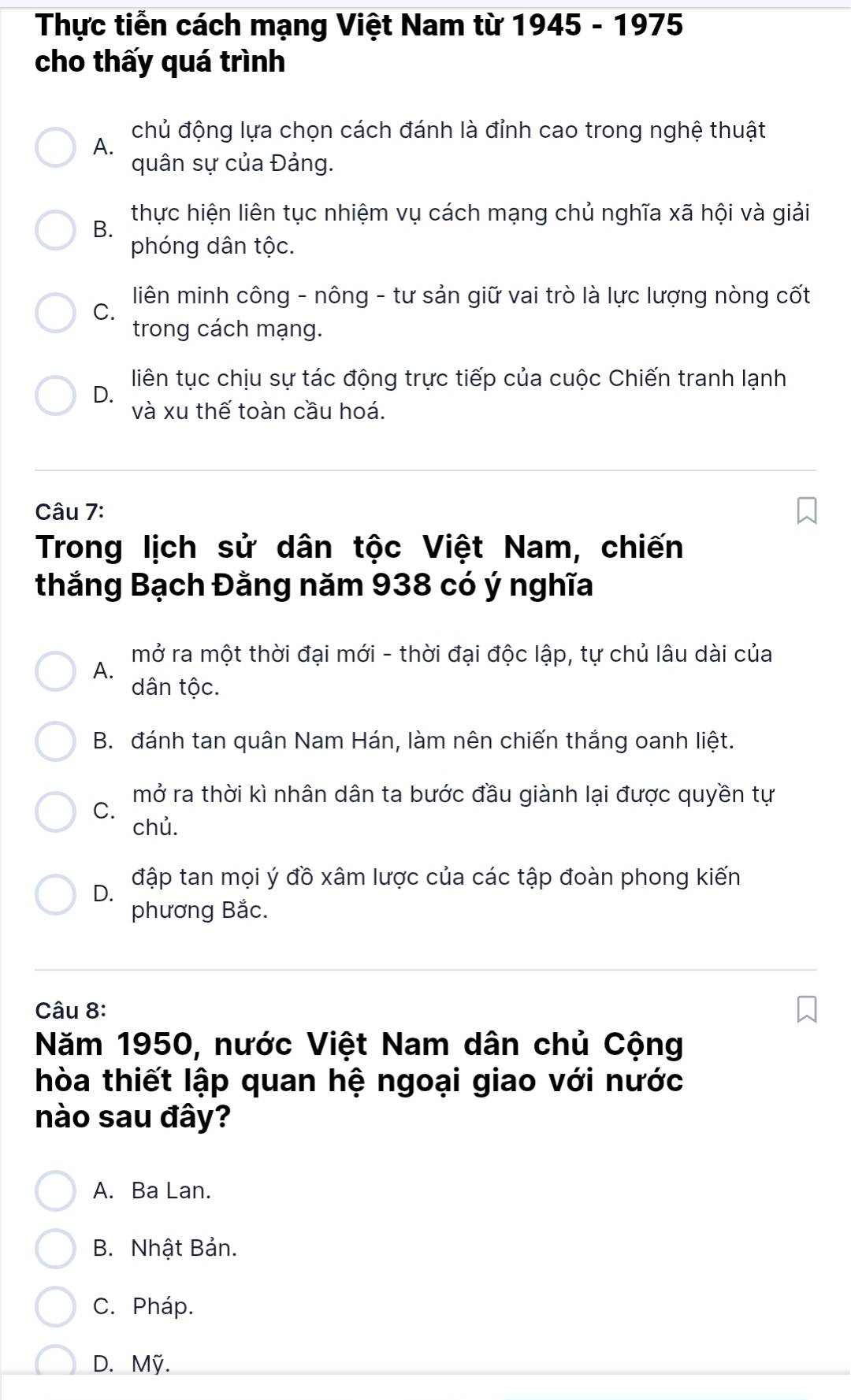 Thực tiến cách mạng Việt Nam từ 1945 - 1975
cho thấy quá trình
chủ động lựa chọn cách đánh là đỉnh cao trong nghệ thuật
A.
quân sự của Đảng.
thực hiện liên tục nhiệm vụ cách mạng chủ nghĩa xã hội và giải
B.
phóng dân tộc.
C. liên minh công - nông - tư sản giữ vai trò là lực lượng nòng cốt
trong cách mạng.
liên tục chịu sự tác động trực tiếp của cuộc Chiến tranh lạnh
D.
và xu thế toàn cầu hoá.
Câu 7:
Trong lịch sử dân tộc Việt Nam, chiến
thắng Bạch Đằng năm 938 có ý nghĩa
mở ra một thời đại mới - thời đại độc lập, tự chủ lâu dài của
A.
dân tộc.
B. đánh tan quân Nam Hán, làm nên chiến thắng oanh liệt.
mở ra thời kì nhân dân ta bước đầu giành lại được quyền tự
C.
chủ.
D. đập tan mọi ý đồ xâm lược của các tập đoàn phong kiến
phương Bắc.
Câu 8:
Năm 1950, nước Việt Nam dân chủ Cộng
hòa thiết lập quan hệ ngoại giao với nước
nào sau đây?
A. Ba Lan.
B. Nhật Bản.
C. Pháp.
D. Mỹ.