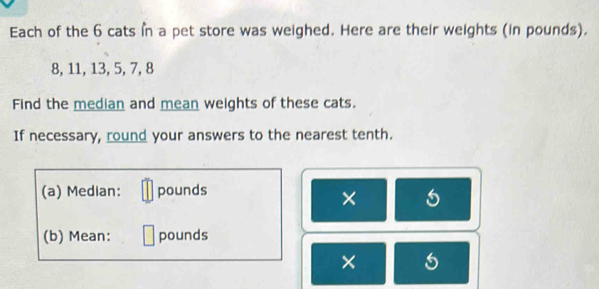 Each of the 6 cats in a pet store was weighed. Here are their weights (in pounds).
8, 11, 13, 5, 7, 8
Find the median and mean weights of these cats. 
If necessary, round your answers to the nearest tenth. 
(a) Median: pounds
× 
(b) Mean: pounds
×