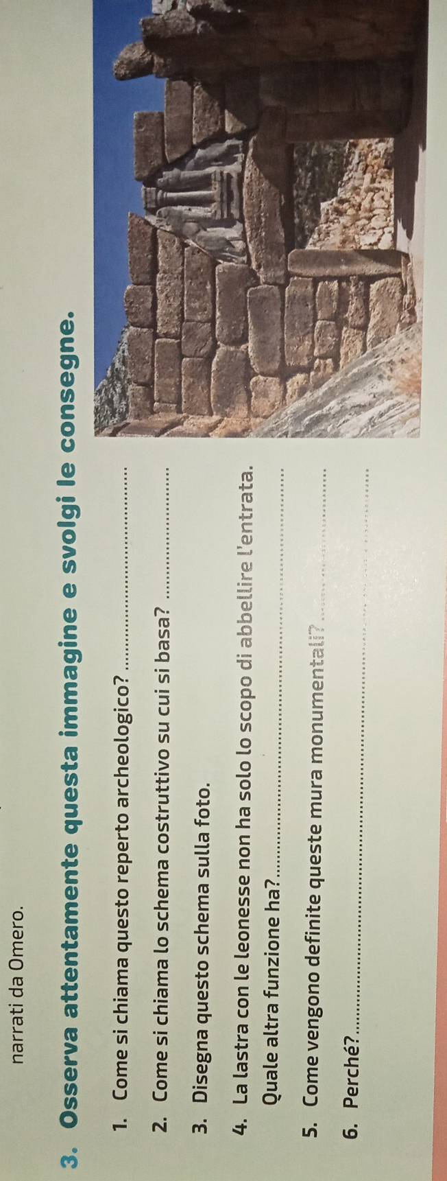 narrati da Omero. 
3. Osserva attentamente questa immagine e svolgi le consegne. 
1. Come si chiama questo reperto archeologico?_ 
2. Come si chiama lo schema costruttivo su cui si basa?_ 
3. Disegna questo schema sulla foto. 
4. La lastra con le leonesse non ha solo lo scopo di abbellire l'entrata. 
Quale altra funzione ha?_ 
5. Come vengono definite queste mura monumentali?_ 
6. Perché?_