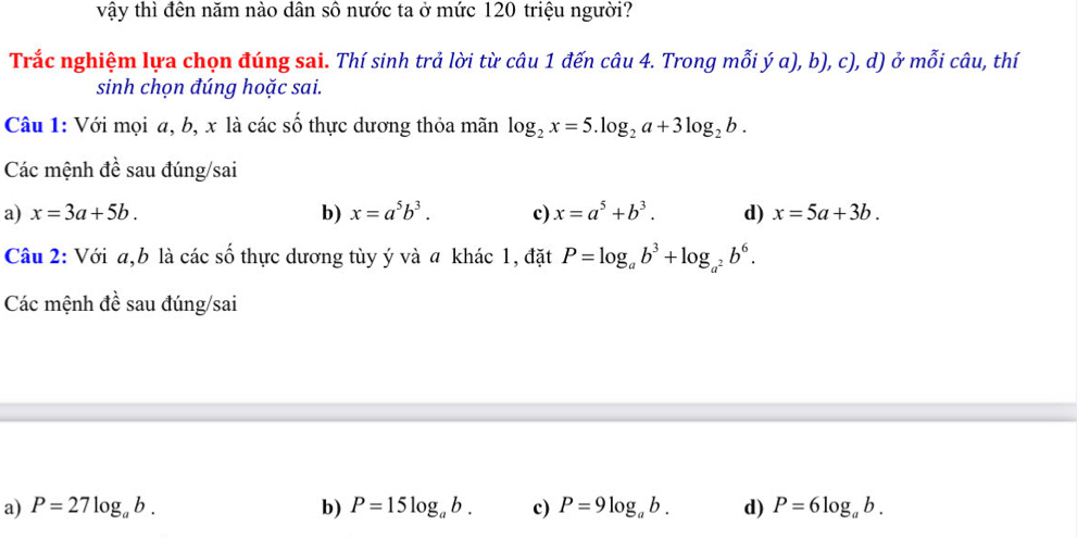 vậy thì đên năm nào dân sô nước ta ở mức 120 triệu người?
Trắc nghiệm lựa chọn đúng sai. Thí sinh trả lời từ câu 1 đến câu 4. Trong mỗi ý a), b), c), d) ở mỗi câu, thí
sinh chọn đúng hoặc sai.
Câu 1: Với mọi a, b, x là các số thực dương thỏa mãn log _2x=5.log _2a+3log _2b. 
Các mệnh đề sau đúng/sai
a) x=3a+5b. b) x=a^5b^3. c) x=a^5+b^3. d) x=5a+3b. 
Câu 2: Với a, b là các số thực dương tùy ý và a khác 1, đặt P=log _ab^3+log _a^2b^6. 
Các mệnh đề sau đúng/sai
a) P=27log _ab. b) P=15log _ab. c) P=9log _ab. d) P=6log _ab.