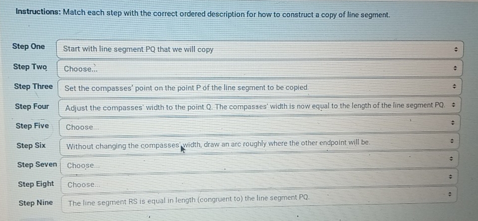 Instructions: Match each step with the correct ordered description for how to construct a copy of line segment. 
Step One Start with line segment PQ that we will copy 
; 
Step Two Choose... 
Step Three Set the compasses' point on the point P of the line segment to be copied. 
; 
Step Four Adjust the compasses' width to the point Q. The compasses' width is now equal to the length of the line segment PQ. 
Step Five Choose 
Step Six Without changing the compasses' width, draw an arc roughly where the other endpoint will be. 
Step Seven Choose 
; 
Step Eight Choose a 
Step Nine The line segment RS is equal in length (congruent to) the line segment PQ. ;