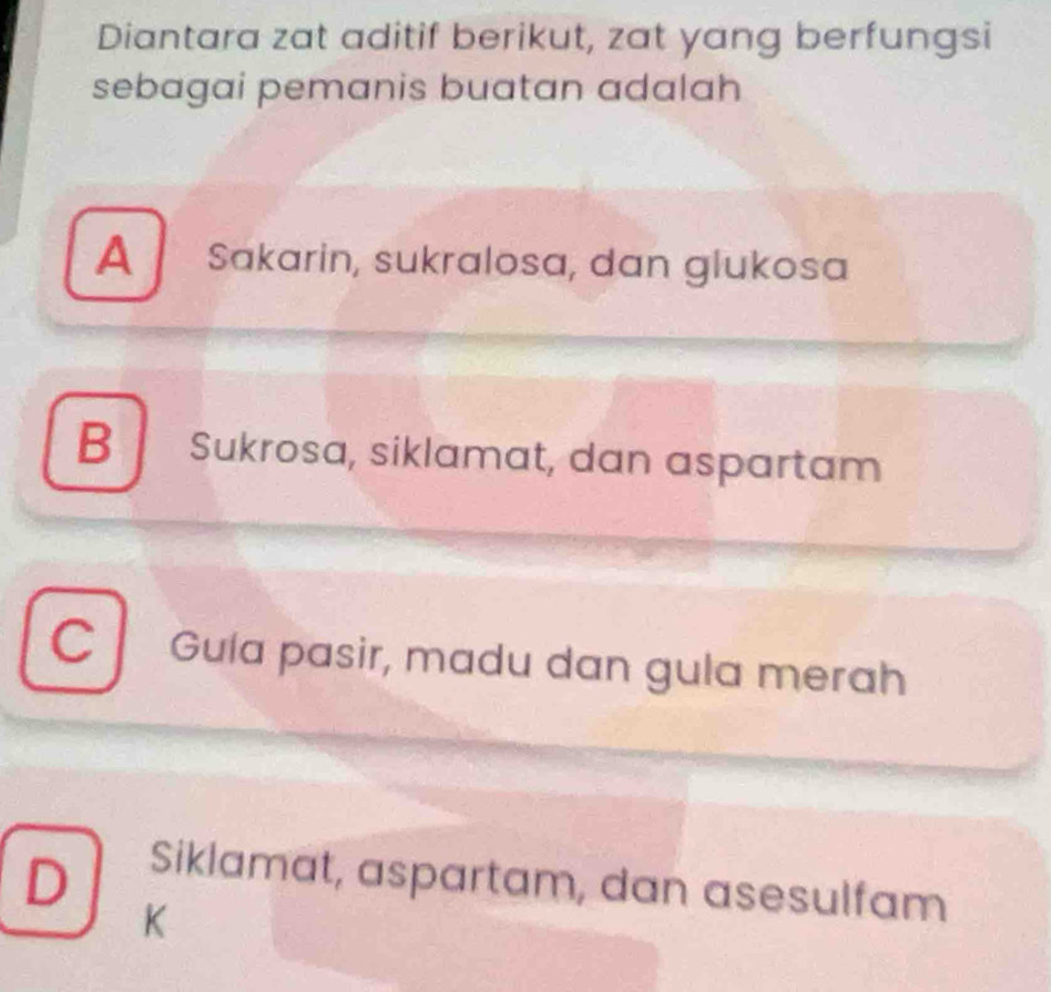 Diantara zat aditif berikut, zat yang berfungsi
sebagai pemanis buatan adalah
A Sakarin, sukralosa, dan glukosa
B Sukrosa, siklamat, dan aspartam
C Gula pasir, madu dan gula merah
D
Siklamat, aspartam, dan asesulfam
K