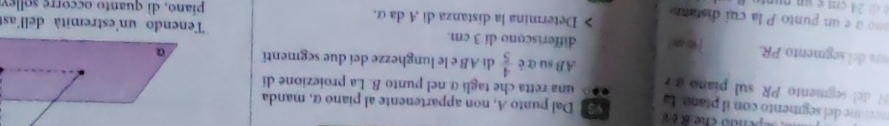 nton el segmento con il píana La Dal punto A, non appartenente al piano α, manda 
H del segmento PR sul piano una retta che tagliα nel punto B. La proiezione di 
AB su α è  4/5  di AB e le lunghezze deí due segmenti 
ura del segmento PR. differiscono di 3 cm. Tenendo un'estremità dell'as 
ono à é un punto P la cui distann Determina la distanza di A daα. piano, dì quanto occorre sollev