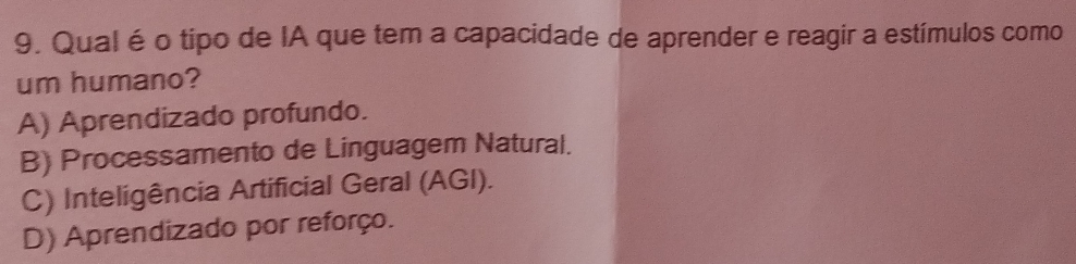 Qual éo tipo de IA que tem a capacidade de aprender e reagir a estímulos como
um humano?
A) Aprendizado profundo.
B) Processamento de Linguagem Natural.
C) Inteligência Artificial Geral (AGI).
D) Aprendizado por reforço.