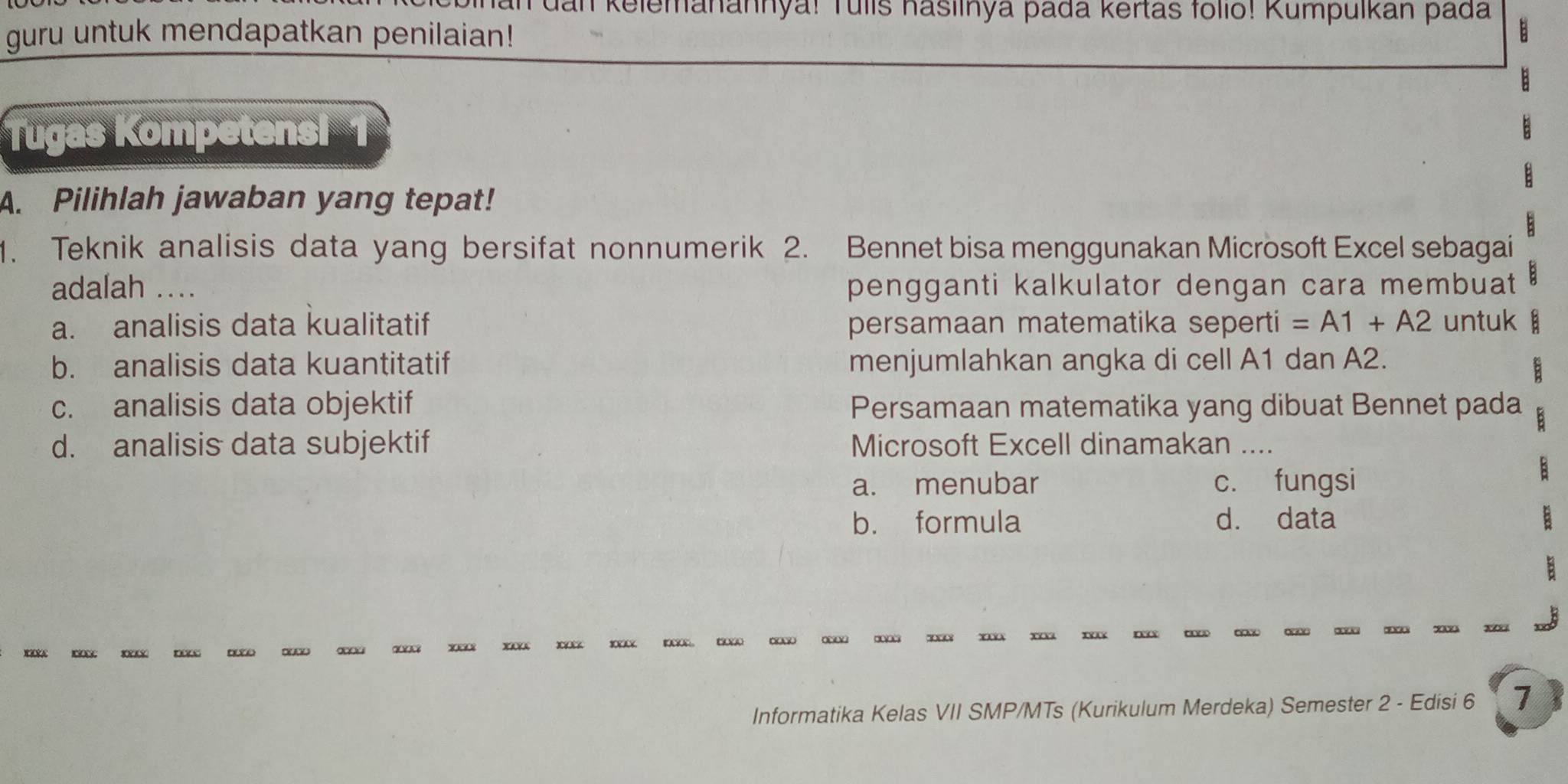 dan kelemanannya! Tulís hasilnya pada kertas folio! Kumpulkan pada
guru untuk mendapatkan penilaian!
Tugas Kompetensi
A. Pilihlah jawaban yang tepat!
1. Teknik analisis data yang bersifat nonnumerik 2. Bennet bisa menggunakan Microsoft Excel sebagai
adalah …_ pengganti kalkulator dengan cara membuat
a. analisis data kualitatif persamaan matematika seperti =A1+A2 untuk B
b. analisis data kuantitatif menjumlahkan angka di cell A1 dan A2.
c. analisis data objektif Persamaan matematika yang dibuat Bennet pada
d. analisis data subjektif Microsoft Excell dinamakan_
a. menubar c. fungsi
B
b. formula d. data B
B

Informatika Kelas VII SMP/MTs (Kurikulum Merdeka) Semester 2 - Edisi 6 7