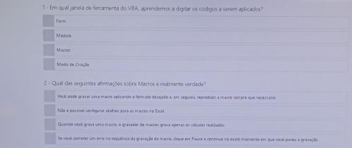 Em qual janela de ferramenta do VBA, aprendemos a digitar os códigos a serem aplicados
Form
Modulo
Muscras
Medo de Cração
2 - Qual das seguintes afirmações sobre Macros é realmente verdade?
Vocé pode gravar uma macro aplicando o formato desejado e, ems sequida, repreduer a macro sempre que necessário
Nllo é postivel contgurar atalhos para as macros no Excel
Quando vacé grava uea maco, o gravasior de mastos prava aperas os clículos realizados
Se voce cometer um emo na sequênoa da gravação da macro, cáque em Paure e continue no esato momento em que você parou a gravação